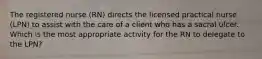 The registered nurse (RN) directs the licensed practical nurse (LPN) to assist with the care of a client who has a sacral ulcer. Which is the most appropriate activity for the RN to delegate to the LPN?