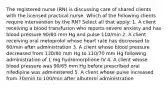 The registered nurse (RN) is discussing care of shared clients with the licensed practical nurse. Which of the following clients require intervention by the RN? Select all that apply: 1. A client receiving a blood transfusion who reports severe anxiety and has blood pressure 90/60 mm Hg and pulse 110/min 2. A client receiving oral metoprolol whose heart rate has decreased to 60/min after administration 3. A client whose blood pressure decreased from 130/80 mm Hg to 110/70 mm Hg following administration of 1 mg hydromorphone IV 4. A client whose blood pressure was 90/65 mm Hg before prescribed oral nifedipine was administered 5. A client whose pulse increased from 70/min to 100/min after albuterol administration