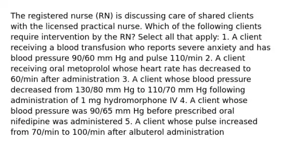 The registered nurse (RN) is discussing care of shared clients with the licensed practical nurse. Which of the following clients require intervention by the RN? Select all that apply: 1. A client receiving a blood transfusion who reports severe anxiety and has blood pressure 90/60 mm Hg and pulse 110/min 2. A client receiving oral metoprolol whose heart rate has decreased to 60/min after administration 3. A client whose blood pressure decreased from 130/80 mm Hg to 110/70 mm Hg following administration of 1 mg hydromorphone IV 4. A client whose blood pressure was 90/65 mm Hg before prescribed oral nifedipine was administered 5. A client whose pulse increased from 70/min to 100/min after albuterol administration