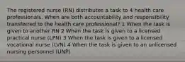 The registered nurse (RN) distributes a task to 4 health care professionals. When are both accountability and responsibility transferred to the health care professional? 1 When the task is given to another RN 2 When the task is given to a licensed practical nurse (LPN) 3 When the task is given to a licensed vocational nurse (LVN) 4 When the task is given to an unlicensed nursing personnel (UNP)