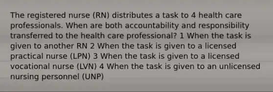 The registered nurse (RN) distributes a task to 4 health care professionals. When are both accountability and responsibility transferred to the health care professional? 1 When the task is given to another RN 2 When the task is given to a licensed practical nurse (LPN) 3 When the task is given to a licensed vocational nurse (LVN) 4 When the task is given to an unlicensed nursing personnel (UNP)