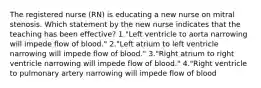 The registered nurse (RN) is educating a new nurse on mitral stenosis. Which statement by the new nurse indicates that the teaching has been effective? 1."Left ventricle to aorta narrowing will impede flow of blood." 2."Left atrium to left ventricle narrowing will impede flow of blood." 3."Right atrium to right ventricle narrowing will impede flow of blood." 4."Right ventricle to pulmonary artery narrowing will impede flow of blood