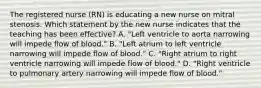 The registered nurse (RN) is educating a new nurse on mitral stenosis. Which statement by the new nurse indicates that the teaching has been effective? A. "Left ventricle to aorta narrowing will impede flow of blood." B. "Left atrium to left ventricle narrowing will impede flow of blood." C. "Right atrium to right ventricle narrowing will impede flow of blood." D. "Right ventricle to pulmonary artery narrowing will impede flow of blood."