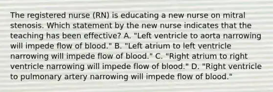 The registered nurse (RN) is educating a new nurse on mitral stenosis. Which statement by the new nurse indicates that the teaching has been effective? A. "Left ventricle to aorta narrowing will impede flow of blood." B. "Left atrium to left ventricle narrowing will impede flow of blood." C. "Right atrium to right ventricle narrowing will impede flow of blood." D. "Right ventricle to pulmonary artery narrowing will impede flow of blood."