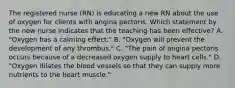 The registered nurse (RN) is educating a new RN about the use of oxygen for clients with angina pectoris. Which statement by the new nurse indicates that the teaching has been effective? A. "Oxygen has a calming effect." B. "Oxygen will prevent the development of any thrombus." C. "The pain of angina pectoris occurs because of a decreased oxygen supply to heart cells." D. "Oxygen dilates the blood vessels so that they can supply more nutrients to the heart muscle."