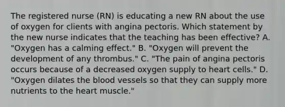 The registered nurse (RN) is educating a new RN about the use of oxygen for clients with angina pectoris. Which statement by the new nurse indicates that the teaching has been effective? A. "Oxygen has a calming effect." B. "Oxygen will prevent the development of any thrombus." C. "The pain of angina pectoris occurs because of a decreased oxygen supply to heart cells." D. "Oxygen dilates the blood vessels so that they can supply more nutrients to the heart muscle."