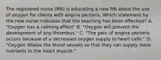 The registered nurse (RN) is educating a new RN about the use of oxygen for clients with angina pectoris. Which statement by the new nurse indicates that the teaching has been effective? A. "Oxygen has a calming effect" B. "Oxygen will prevent the development of any thrombus." C. "The pain of angina pectoris occurs because of a decreased oxygen supply to heart cells." D. "Oxygen dilates the blood vessels so that they can supply more nutrients to the heart muscle."