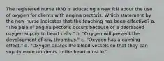 The registered nurse (RN) is educating a new RN about the use of oxygen for clients with angina pectoris. Which statement by the new nurse indicates that the teaching has been effective? a. "The pain of angina pectoris occurs because of a decreased oxygen supply to heart cells." b. "Oxygen will prevent the development of any thrombus." c. "Oxygen has a calming effect." d. "Oxygen dilates the blood vessels so that they can supply more nutrients to the heart muscle."