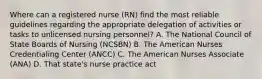 Where can a registered nurse (RN) find the most reliable guidelines regarding the appropriate delegation of activities or tasks to unlicensed nursing personnel? A. The National Council of State Boards of Nursing (NCSBN) B. The American Nurses Credentialing Center (ANCC) C. The American Nurses Associate (ANA) D. That state's nurse practice act