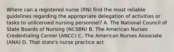 Where can a registered nurse (RN) find the most reliable guidelines regarding the appropriate delegation of activities or tasks to unlicensed nursing personnel? A. The National Council of State Boards of Nursing (NCSBN) B. The American Nurses Credentialing Center (ANCC) C. The American Nurses Associate (ANA) D. That state's nurse practice act