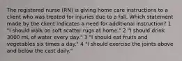 The registered nurse (RN) is giving home care instructions to a client who was treated for injuries due to a fall. Which statement made by the client indicates a need for additional instruction? 1 "I should walk on soft scatter rugs at home." 2 "I should drink 3000 mL of water every day." 3 "I should eat fruits and vegetables six times a day." 4 "I should exercise the joints above and below the cast daily."