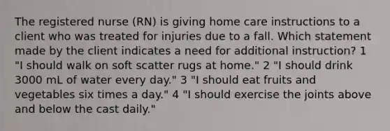 The registered nurse (RN) is giving home care instructions to a client who was treated for injuries due to a fall. Which statement made by the client indicates a need for additional instruction? 1 "I should walk on soft scatter rugs at home." 2 "I should drink 3000 mL of water every day." 3 "I should eat fruits and vegetables six times a day." 4 "I should exercise the joints above and below the cast daily."