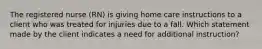 The registered nurse (RN) is giving home care instructions to a client who was treated for injuries due to a fall. Which statement made by the client indicates a need for additional instruction?