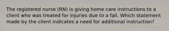 The registered nurse (RN) is giving home care instructions to a client who was treated for injuries due to a fall. Which statement made by the client indicates a need for additional instruction?