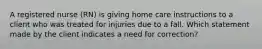 A registered nurse (RN) is giving home care instructions to a client who was treated for injuries due to a fall. Which statement made by the client indicates a need for correction?