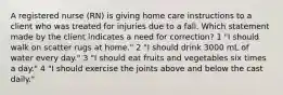 A registered nurse (RN) is giving home care instructions to a client who was treated for injuries due to a fall. Which statement made by the client indicates a need for correction? 1 "I should walk on scatter rugs at home." 2 "I should drink 3000 mL of water every day." 3 "I should eat fruits and vegetables six times a day." 4 "I should exercise the joints above and below the cast daily."