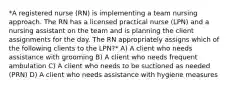 *A registered nurse (RN) is implementing a team nursing approach. The RN has a licensed practical nurse (LPN) and a nursing assistant on the team and is planning the client assignments for the day. The RN appropriately assigns which of the following clients to the LPN?* A) A client who needs assistance with grooming B) A client who needs frequent ambulation C) A client who needs to be suctioned as needed (PRN) D) A client who needs assistance with hygiene measures