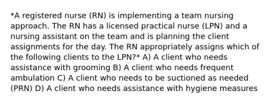 *A registered nurse (RN) is implementing a team nursing approach. The RN has a licensed practical nurse (LPN) and a nursing assistant on the team and is planning the client assignments for the day. The RN appropriately assigns which of the following clients to the LPN?* A) A client who needs assistance with grooming B) A client who needs frequent ambulation C) A client who needs to be suctioned as needed (PRN) D) A client who needs assistance with hygiene measures