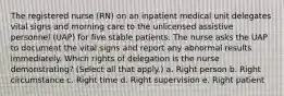 The registered nurse (RN) on an inpatient medical unit delegates vital signs and morning care to the unlicensed assistive personnel (UAP) for five stable patients. The nurse asks the UAP to document the vital signs and report any abnormal results immediately. Which rights of delegation is the nurse demonstrating? (Select all that apply.) a. Right person b. Right circumstance c. Right time d. Right supervision e. Right patient