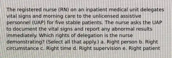 The registered nurse (RN) on an inpatient medical unit delegates vital signs and morning care to the unlicensed assistive personnel (UAP) for five stable patients. The nurse asks the UAP to document the vital signs and report any abnormal results immediately. Which rights of delegation is the nurse demonstrating? (Select all that apply.) a. Right person b. Right circumstance c. Right time d. Right supervision e. Right patient