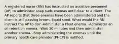 A registered nurse (RN) has instructed an assistive personnel (AP) to administer soap suds enemas until clear to a client. The AP reports that three enemas have been administered and the client is still passing brown, liquid stool. What would the RN instruct the AP to do? -Administer a Fleet enema. -Administer an oil retention enema. -Wait 30 minutes and then administer another enema. -Stop administering the enemas until the primary health care provider (PHCP) is notified.