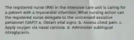 The registered nurse (RN) in the intensive care unit is caring for a patient with a myocardial infarction. What nursing action can the registered nurse delegate to the unlicensed assistive personnel (UAP)? a. Obtain vital signs. b. Assess chest pain. c. Apply oxygen via nasal cannula. d. Administer sublingual nitroglycerin.