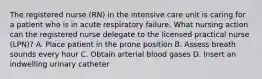 The registered nurse (RN) in the intensive care unit is caring for a patient who is in acute respiratory failure. What nursing action can the registered nurse delegate to the licensed practical nurse (LPN)? A. Place patient in the prone position B. Assess breath sounds every hour C. Obtain arterial blood gases D. Insert an indwelling urinary catheter