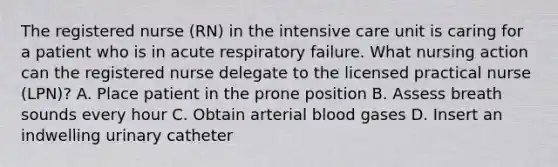 The registered nurse (RN) in the intensive care unit is caring for a patient who is in acute respiratory failure. What nursing action can the registered nurse delegate to the licensed practical nurse (LPN)? A. Place patient in the prone position B. Assess breath sounds every hour C. Obtain arterial blood gases D. Insert an indwelling urinary catheter