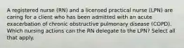A registered nurse (RN) and a licensed practical nurse (LPN) are caring for a client who has been admitted with an acute exacerbation of chronic obstructive pulmonary disease (COPD). Which nursing actions can the RN delegate to the LPN? Select all that apply.