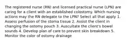 The registered nurse (RN) and licensed practical nurse (LPN) are caring for a client with an established colostomy. Which nursing actions may the RN delegate to the LPN? Select all that apply 1. Assess perfusion of the stoma tissue 2. Assist the client in changing the ostomy pouch 3. Auscultate the client's bowel sounds 4. Develop plan of care to prevent skin breakdown 5. Monitor the color of ostomy drainage