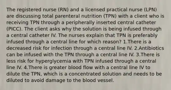 The registered nurse (RN) and a licensed practical nurse (LPN) are discussing total parenteral nutrition (TPN) with a client who is receiving TPN through a peripherally inserted central catheter (PICC). The client asks why the solution is being infused through a central catheter IV. The nurses explain that TPN is preferably infused through a central line for which reason? 1.There is a decreased risk for infection through a central line IV. 2.Antibiotics can be infused with the TPN through a central line IV. 3.There is less risk for hyperglycemia with TPN infused through a central line IV. 4.There is greater blood flow with a central line IV to dilute the TPN, which is a concentrated solution and needs to be diluted to avoid damage to the blood vessel.