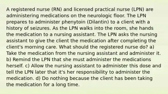 A registered nurse (RN) and licensed practical nurse (LPN) are administering medications on the neurologic floor. The LPN prepares to administer phenytoin (Dilantin) to a client with a history of seizures. As the LPN walks into the room, she hands the medication to a nursing assistant. The LPN asks the nursing assistant to give the client the medication after completing the client's morning care. What should the registered nurse do? a) Take the medication from the nursing assistant and administer it. b) Remind the LPN that she must administer the medications herself. c) Allow the nursing assistant to administer this dose and tell the LPN later that it's her responsibility to administer the medication. d) Do nothing because the client has been taking the medication for a long time.