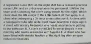 A registered nurse (RN) on the night shift has a licensed practical nurse (LPN) and an unlicensed assistive personnel (UAP)on the team and is planning the client assignments for the night. Which client does the RN assign to the LPN? Select all that apply. A. A client who undergoing a 24-hour urine collection B. A client with a nasogastric tube who underwent bowel resection 2 days ago C. A client with urinary frequency who needs assistance in getting to the bathroom D. A client scheduled for renal dialysis in the morning who needs assistance with hygiene E. A client who has been fitted with skeletal traction of the right leg after an open reduction measures