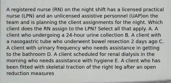 A registered nurse (RN) on the night shift has a licensed practical nurse (LPN) and an unlicensed assistive personnel (UAP)on the team and is planning the client assignments for the night. Which client does the RN assign to the LPN? Select all that apply. A. A client who undergoing a 24-hour urine collection B. A client with a nasogastric tube who underwent bowel resection 2 days ago C. A client with urinary frequency who needs assistance in getting to the bathroom D. A client scheduled for renal dialysis in the morning who needs assistance with hygiene E. A client who has been fitted with skeletal traction of the right leg after an open reduction measures