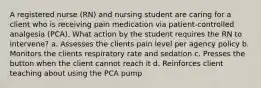 A registered nurse (RN) and nursing student are caring for a client who is receiving pain medication via patient-controlled analgesia (PCA). What action by the student requires the RN to intervene? a. Assesses the clients pain level per agency policy b. Monitors the clients respiratory rate and sedation c. Presses the button when the client cannot reach it d. Reinforces client teaching about using the PCA pump