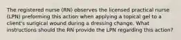 The registered nurse (RN) observes the licensed practical nurse (LPN) preforming this action when applying a topical gel to a client's surigical wound during a dressing change. What instructions should the RN provide the LPN regarding this action?