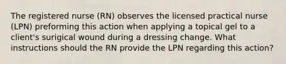 The registered nurse (RN) observes the licensed practical nurse (LPN) preforming this action when applying a topical gel to a client's surigical wound during a dressing change. What instructions should the RN provide the LPN regarding this action?