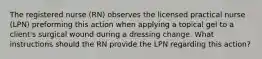 The registered nurse (RN) observes the licensed practical nurse (LPN) preforming this action when applying a topical gel to a client's surgical wound during a dressing change. What instructions should the RN provide the LPN regarding this action?