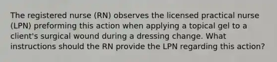 The registered nurse (RN) observes the licensed practical nurse (LPN) preforming this action when applying a topical gel to a client's surgical wound during a dressing change. What instructions should the RN provide the LPN regarding this action?