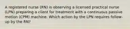 A registered nurse (RN) is observing a licensed practical nurse (LPN) preparing a client for treatment with a continuous passive motion (CPM) machine. Which action by the LPN requires follow-up by the RN?