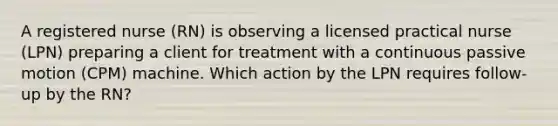 A registered nurse (RN) is observing a licensed practical nurse (LPN) preparing a client for treatment with a continuous passive motion (CPM) machine. Which action by the LPN requires follow-up by the RN?