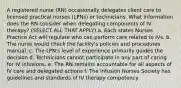 A registered nurse (RN) occasionally delegates client care to licensed practical nurses (LPNs) or technicians. What information does the RN consider when delegating components of IV therapy? (SELECT ALL THAT APPLY) a. Each states Nurses Practice Act will regulate who can perform care related to IVs. b. The nurse would check the facility's policies and procedures manual. c. The LPN's level of experience primarily guides the decision d. Technicians cannot participate in any part of caring for IV infusions. e. The RN remains accountable for all aspects of IV care and delegated actions f. The Infusion Nurses Society has guidelines and standards of IV therapy competency