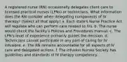 A registered nurse (RN) occasionally delegates client care to licensed practical nurses (LPNs) or technicians. What information does the RN consider when delegating components of IV therapy? (Select all that apply.) a. Each state's Nurse Practice Act will regulate who can perform care related to IVs. b. The nurse would check the facility's Policies and Procedures manual. c. The LPN's level of experience primarily guides the decision. d. Technicians cannot participate in any part of caring for IV infusions. e. The RN remains accountable for all aspects of IV care and delegated actions. f. The Infusion Nurses Society has guidelines and standards of IV therapy competency.