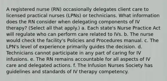 A registered nurse (RN) occasionally delegates client care to licensed practical nurses (LPNs) or technicians. What information does the RN consider when delegating components of IV therapy? (Select all that apply.) a. Each state's Nurse Practice Act will regulate who can perform care related to IVs. b. The nurse would check the facility's Policies and Procedures manual. c. The LPN's level of experience primarily guides the decision. d. Technicians cannot participate in any part of caring for IV infusions. e. The RN remains accountable for all aspects of IV care and delegated actions. f. The Infusion Nurses Society has guidelines and standards of IV therapy competency.