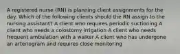 A registered nurse (RN) is planning client assignments for the day. Which of the following clients should the RN assign to the nursing assistant? A client who requires periodic suctioning A client who needs a colostomy irrigation A client who needs frequent ambulation with a walker A client who has undergone an arteriogram and requires close monitoring