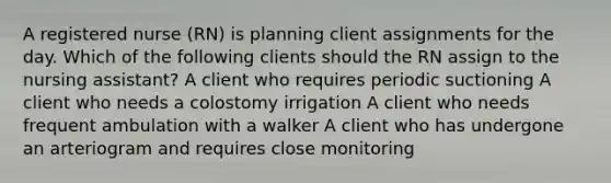 A registered nurse (RN) is planning client assignments for the day. Which of the following clients should the RN assign to the nursing assistant? A client who requires periodic suctioning A client who needs a colostomy irrigation A client who needs frequent ambulation with a walker A client who has undergone an arteriogram and requires close monitoring