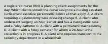 A registered nurse (RN) is planning client assignments for the day. Which clients should the nurse assign to a nursing assistant (unlicensed assistive personnel)? Select all that apply. A. A client requiring a gastrostomy tube dressing change B. A client who underwent surgery an hour earlier and has a nasogastric tube and a Foley catheter C. A client with a permanent tracheostomy D. A client with a Foley catheter for whom a 24-hour urine collection is in progress E. A client who requires transport to the radiology department in a wheelchair