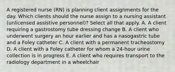 A registered nurse (RN) is planning client assignments for the day. Which clients should the nurse assign to a nursing assistant (unlicensed assistive personnel)? Select all that apply. A. A client requiring a gastrostomy tube dressing change B. A client who underwent surgery an hour earlier and has a nasogastric tube and a Foley catheter C. A client with a permanent tracheostomy D. A client with a Foley catheter for whom a 24-hour urine collection is in progress E. A client who requires transport to the radiology department in a wheelchair