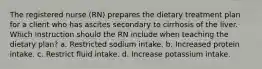 The registered nurse (RN) prepares the dietary treatment plan for a client who has ascites secondary to cirrhosis of the liver. Which instruction should the RN include when teaching the dietary plan? a. Restricted sodium intake. b. Increased protein intake. c. Restrict fluid intake. d. Increase potassium intake.