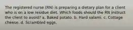 The registered nurse (RN) is preparing a dietary plan for a client who is on a low residue diet. Which foods should the RN instruct the client to avoid? a. Baked potato. b. Hard salami. c. Cottage cheese. d. Scrambled eggs.